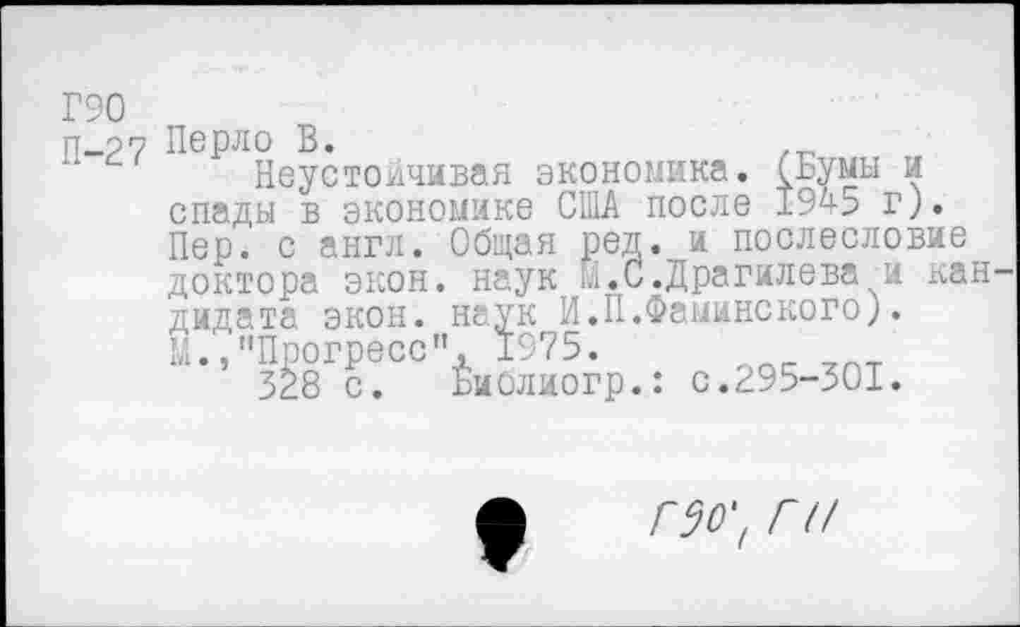 ﻿Г90
П-27
Перло В.
Неустойчивая экономика. (Бумы и спады в экономике США после 1945 г). Пер. с англ. Общая ред. и послесловие доктора экон, наук ш.С.Драгилева и кан дидата экон, наук И.П.Фаминского). Ш.,"Прогресс", 1975.
3^8 с. Библиогр.: с.295-301.